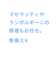 マセラッティやランボルギーニの修理もお任せ。整備士K