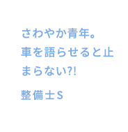 さわやか青年。車を語らせると止まらない?!整備士S